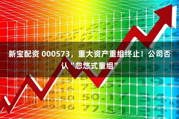 新宝配资 000573，重大资产重组终止！公司否认“忽悠式重组”