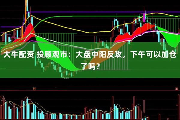 大牛配资 投顾观市：大盘中阳反攻，下午可以加仓了吗？