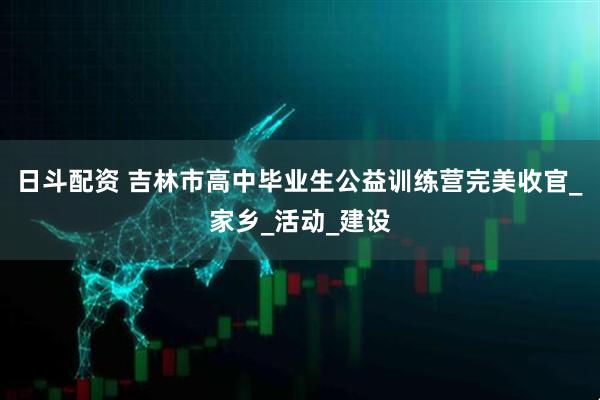 日斗配资 吉林市高中毕业生公益训练营完美收官_家乡_活动_建设