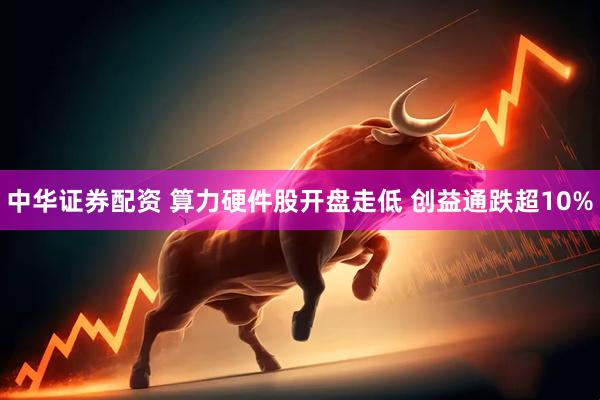 中华证券配资 算力硬件股开盘走低 创益通跌超10%