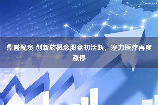 鼎盛配资 创新药概念股盘初活跃，塞力医疗再度涨停