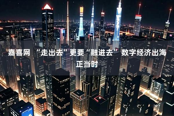 嘉喜网  “走出去”更要“融进去” 数字经济出海正当时