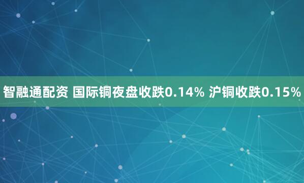 智融通配资 国际铜夜盘收跌0.14% 沪铜收跌0.15%