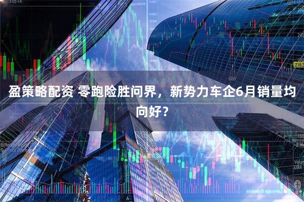盈策略配资 零跑险胜问界，新势力车企6月销量均向好？