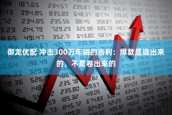 御龙优配 冲击300万年销的吉利：爆款是造出来的，不是卷出来的