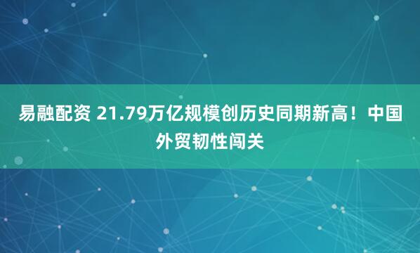 易融配资 21.79万亿规模创历史同期新高！中国外贸韧性闯关