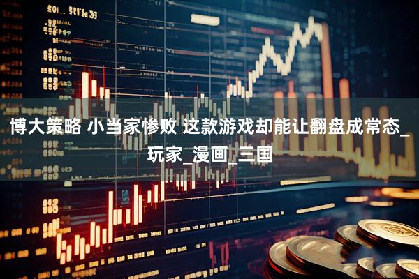 博大策略 小当家惨败 这款游戏却能让翻盘成常态_玩家_漫画_三国