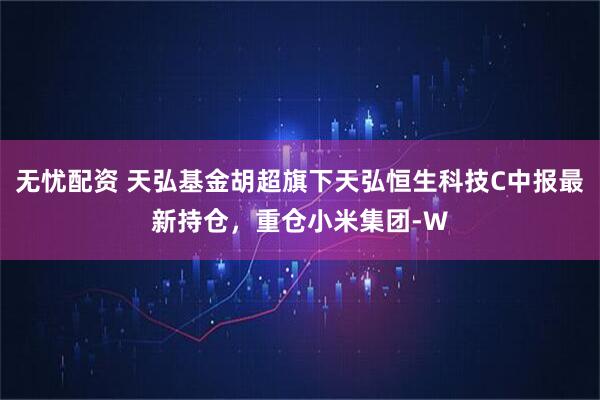 无忧配资 天弘基金胡超旗下天弘恒生科技C中报最新持仓，重仓小米集团-W
