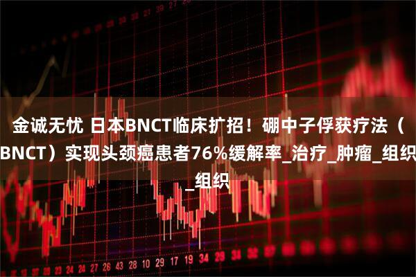 金诚无忧 日本BNCT临床扩招！硼中子俘获疗法（BNCT）实现头颈癌患者76%缓解率_治疗_肿瘤_组织