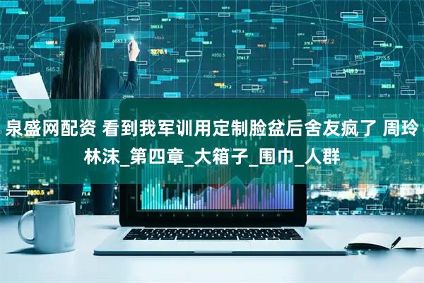 泉盛网配资 看到我军训用定制脸盆后舍友疯了 周玲林沫_第四章_大箱子_围巾_人群