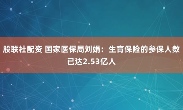 股联社配资 国家医保局刘娟：生育保险的参保人数已达2.53亿人
