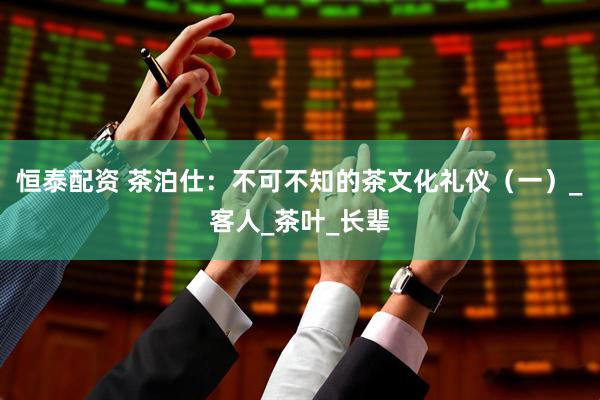 恒泰配资 茶泊仕：不可不知的茶文化礼仪（一）_客人_茶叶_长辈