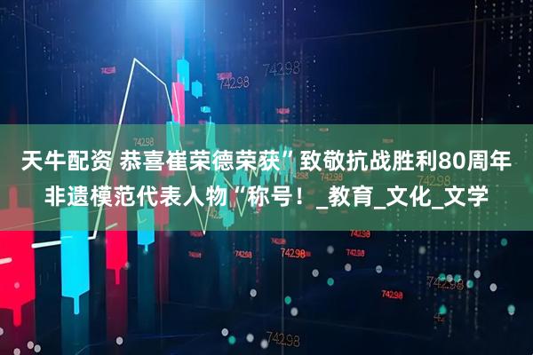 天牛配资 恭喜崔荣德荣获”致敬抗战胜利80周年非遗模范代表人物“称号！_教育_文化_文学