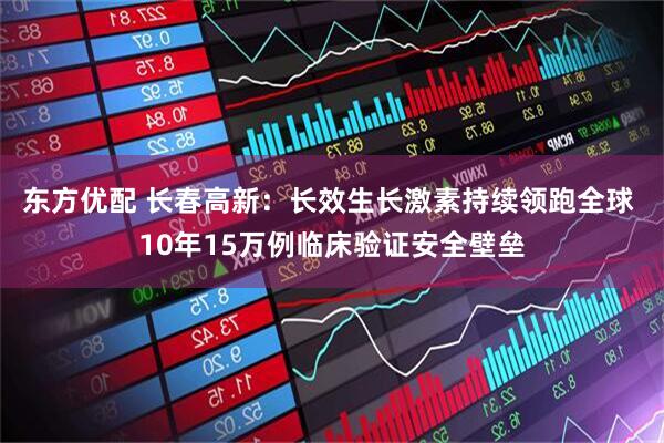 东方优配 长春高新：长效生长激素持续领跑全球 10年15万例临床验证安全壁垒