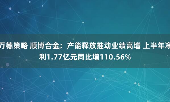 万德策略 顺博合金：产能释放推动业绩高增 上半年净利1.77亿元同比增110.56%