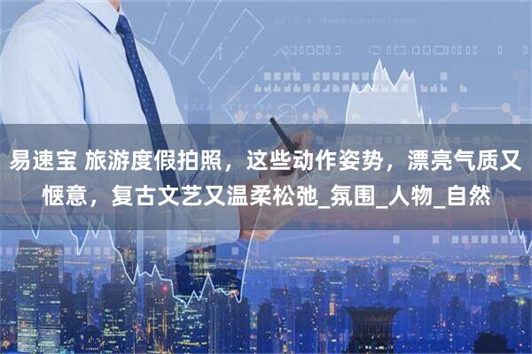 易速宝 旅游度假拍照，这些动作姿势，漂亮气质又惬意，复古文艺又温柔松弛_氛围_人物_自然