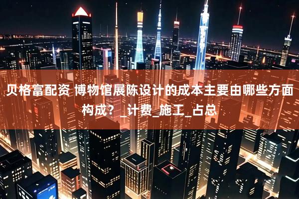 贝格富配资 博物馆展陈设计的成本主要由哪些方面构成？_计费_施工_占总