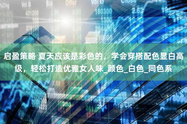 启盈策略 夏天应该是彩色的，学会穿搭配色显白高级，轻松打造优雅女人味_颜色_白色_同色系