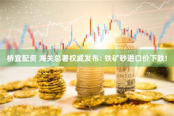 桥宜配资 海关总署权威发布: 铁矿砂进口价下跌!