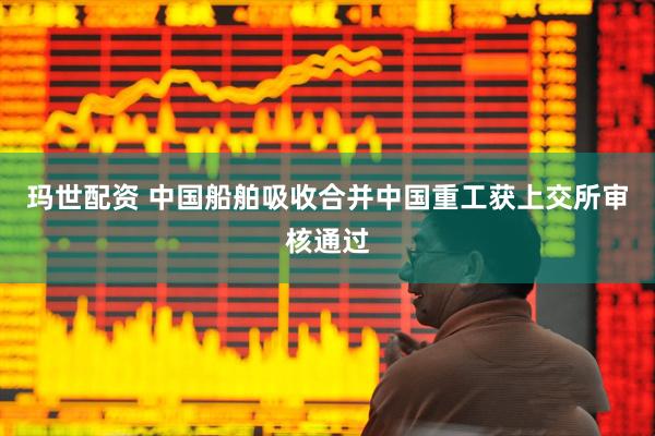玛世配资 中国船舶吸收合并中国重工获上交所审核通过