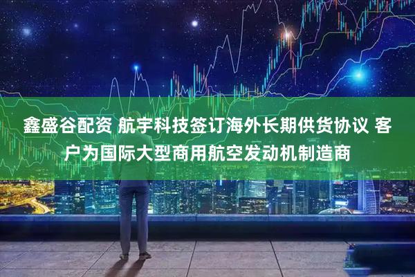 鑫盛谷配资 航宇科技签订海外长期供货协议 客户为国际大型商用航空发动机制造商