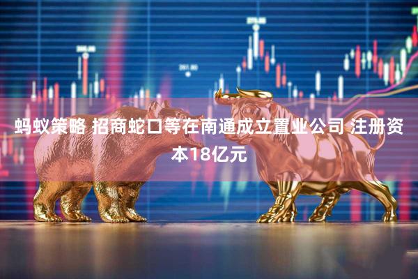 蚂蚁策略 招商蛇口等在南通成立置业公司 注册资本18亿元