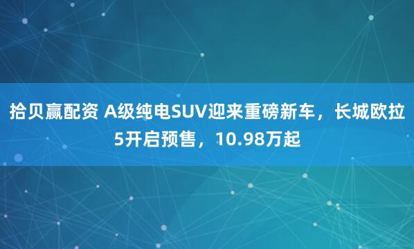 拾贝赢配资 A级纯电SUV迎来重磅新车，长城欧拉5开启预售，10.98万起