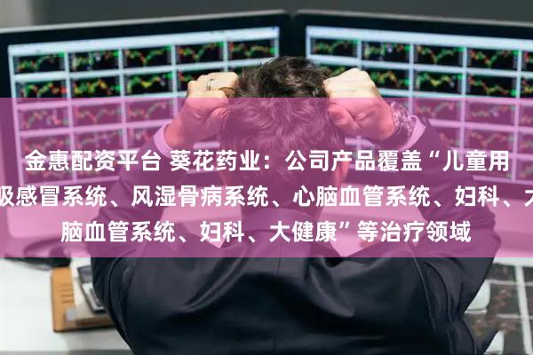 金惠配资平台 葵花药业：公司产品覆盖“儿童用药、消化系统、呼吸感冒系统、风湿骨病系统、心脑血管系统、妇科、大健康”等治疗领域