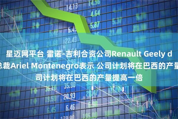 星迈网平台 雷诺-吉利合资公司Renault Geely do Brasil总裁Ariel Montenegro表示 公司计划将在巴西的产量提高一倍