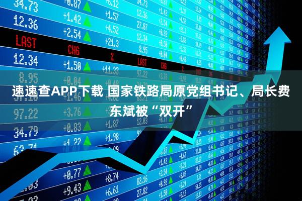 速速查APP下载 国家铁路局原党组书记、局长费东斌被“双开”