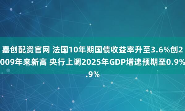 嘉创配资官网 法国10年期国债收益率升至3.6%创2009年来新高 央行上调2025年GDP增速预期至0.9%
