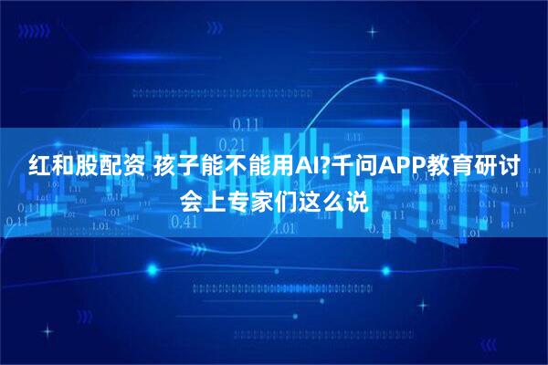 红和股配资 孩子能不能用AI?千问APP教育研讨会上专家们这么说