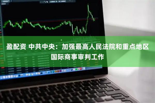 盈配资 中共中央：加强最高人民法院和重点地区国际商事审判工作