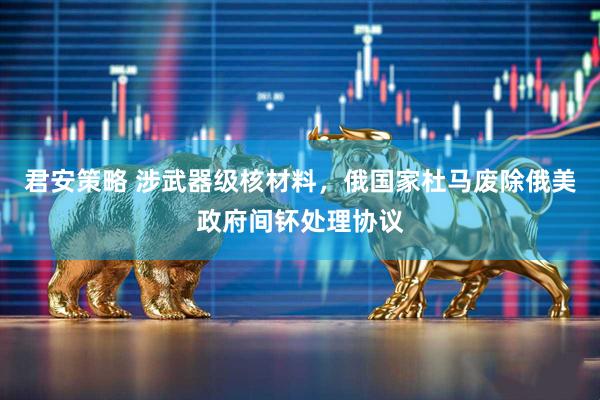 君安策略 涉武器级核材料，俄国家杜马废除俄美政府间钚处理协议