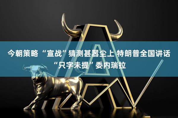 今朝策略 “宣战”猜测甚嚣尘上 特朗普全国讲话“只字未提”委内瑞拉